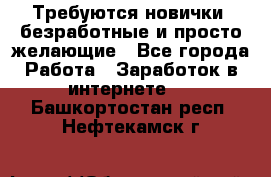 Требуются новички, безработные и просто желающие - Все города Работа » Заработок в интернете   . Башкортостан респ.,Нефтекамск г.